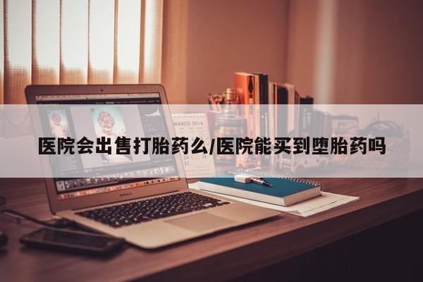 网上打胎药专门卖店医院会出售打胎药么/医院能买到堕胎药吗