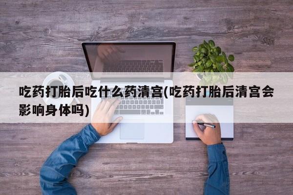 网上打胎药专门卖店吃药打胎后吃什么药清宫(吃药打胎后清宫会影响身体吗)