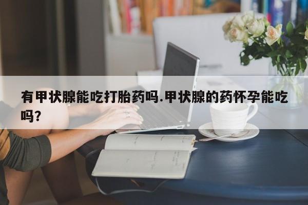 网上打胎药专门卖店有甲状腺能吃打胎药吗.甲状腺的药怀孕能吃吗？