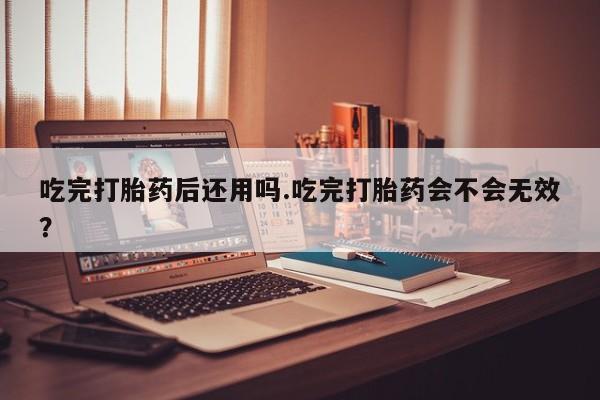 网上打胎药专门卖店吃完打胎药后还用吗.吃完打胎药会不会无效？